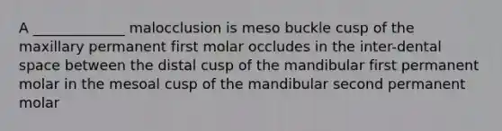 A _____________ malocclusion is meso buckle cusp of the maxillary permanent first molar occludes in the inter-dental space between the distal cusp of the mandibular first permanent molar in the mesoal cusp of the mandibular second permanent molar