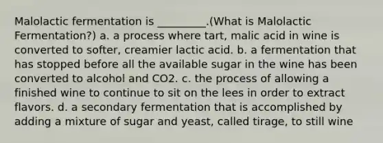 Malolactic fermentation is _________.(What is Malolactic Fermentation?) a. a process where tart, malic acid in wine is converted to softer, creamier lactic acid. b. a fermentation that has stopped before all the available sugar in the wine has been converted to alcohol and CO2. c. the process of allowing a finished wine to continue to sit on the lees in order to extract flavors. d. a secondary fermentation that is accomplished by adding a mixture of sugar and yeast, called tirage, to still wine