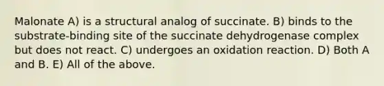 Malonate A) is a structural analog of succinate. B) binds to the substrate-binding site of the succinate dehydrogenase complex but does not react. C) undergoes an oxidation reaction. D) Both A and B. E) All of the above.