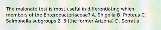 The malonate test is most useful in differentiating which members of the Enterobacteriaceae? A. Shigella B. Proteus C. Salmonella subgroups 2, 3 (the former Arizona) D. Serratia