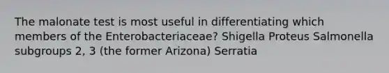 The malonate test is most useful in differentiating which members of the Enterobacteriaceae? Shigella Proteus Salmonella subgroups 2, 3 (the former Arizona) Serratia