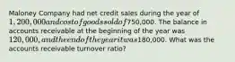 Maloney Company had net credit sales during the year of 1,200,000 and cost of goods sold of750,000. The balance in accounts receivable at the beginning of the year was 120,000, and the end of the year it was180,000. What was the accounts receivable turnover ratio?