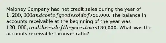 Maloney Company had net credit sales during the year of 1,200,000 and cost of goods sold of750,000. The balance in accounts receivable at the beginning of the year was 120,000, and the end of the year it was180,000. What was the accounts receivable turnover ratio?