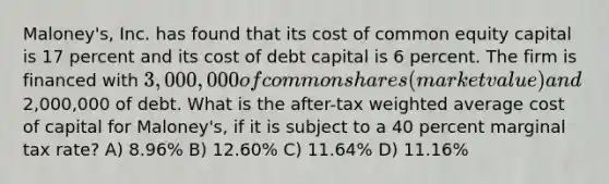 Maloney's, Inc. has found that its cost of common equity capital is 17 percent and its cost of debt capital is 6 percent. The firm is financed with 3,000,000 of common shares (market value) and2,000,000 of debt. What is the after-tax weighted average cost of capital for Maloney's, if it is subject to a 40 percent marginal tax rate? A) 8.96% B) 12.60% C) 11.64% D) 11.16%