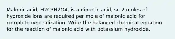 Malonic acid, H2C3H2O4, is a diprotic acid, so 2 moles of hydroxide ions are required per mole of malonic acid for complete neutralization. Write the balanced chemical equation for the reaction of malonic acid with potassium hydroxide.