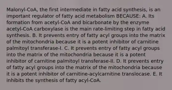 Malonyl-CoA, the first intermediate in fatty acid synthesis, is an important regulator of fatty acid metabolism BECAUSE: A. Its formation from acetyl-CoA and bicarbonate by the enzyme acetyl-CoA carboxylase is the main rate-limiting step in fatty acid synthesis. B. It prevents entry of fatty acyl groups into the matrix of the mitochondria because it is a potent inhibitor of carnitine palmitoyl transferase-I. C. It prevents entry of fatty acyl groups into the matrix of the mitochondria because it is a potent inhibitor of carnitine palmitoyl transferase-II. D. It prevents entry of fatty acyl groups into the matrix of the mitochondria because it is a potent inhibitor of carnitine-acylcarnitine translocase. E. It inhibits the synthesis of fatty acyl-CoA.