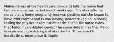 Malou arrives at the health care clinic and tells the nurse that her last menstrual period was 9 weeks ago. She also tells the nurse that a home pregnancy test was positive but she began to have mild cramps and is now having moderate vaginal bleeding. During the physical examination of the client, the nurse notes that Malou has a dilated cervix. The nurse determines that Malou is experiencing which type of abortion? a. Threatened b. Inevitable c. Incomplete d. Septic