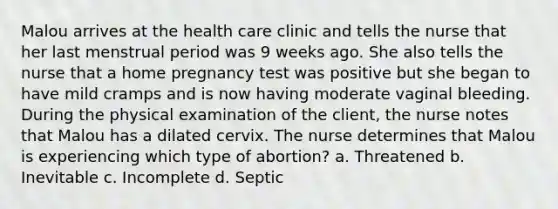 Malou arrives at the health care clinic and tells the nurse that her last menstrual period was 9 weeks ago. She also tells the nurse that a home pregnancy test was positive but she began to have mild cramps and is now having moderate vaginal bleeding. During the physical examination of the client, the nurse notes that Malou has a dilated cervix. The nurse determines that Malou is experiencing which type of abortion? a. Threatened b. Inevitable c. Incomplete d. Septic