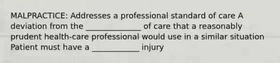 MALPRACTICE: Addresses a professional standard of care​ A deviation from the ______________ of care that a reasonably prudent health-care professional would use in a similar situation​ Patient must have a ____________ injury