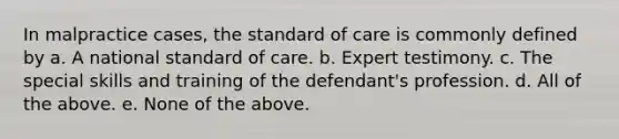 In malpractice cases, the standard of care is commonly defined by a. A national standard of care. b. Expert testimony. c. The special skills and training of the defendant's profession. d. All of the above. e. None of the above.