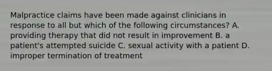 Malpractice claims have been made against clinicians in response to all but which of the following circumstances? A. providing therapy that did not result in improvement B. a patient's attempted suicide C. sexual activity with a patient D. improper termination of treatment