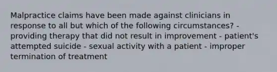 Malpractice claims have been made against clinicians in response to all but which of the following circumstances? - providing therapy that did not result in improvement - patient's attempted suicide - sexual activity with a patient - improper termination of treatment