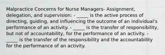 Malpractice Concerns for Nurse Managers- Assignment, delegation, and supervision: - _____ is the active process of directing, guiding, and influencing the outcome of an individual's performance of an activity. - _____ is the transfer of responsibility, but not of accountability, for the performance of an activity. - _____ is the transfer of the responsibility and the accountability for the performance of an activity.