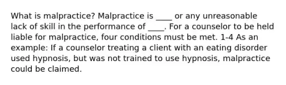 What is malpractice? Malpractice is ____ or any unreasonable lack of skill in the performance of ____. For a counselor to be held liable for malpractice, four conditions must be met. 1-4 As an example: If a counselor treating a client with an eating disorder used hypnosis, but was not trained to use hypnosis, malpractice could be claimed.