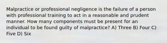 Malpractice or professional negligence is the failure of a person with professional training to act in a reasonable and prudent manner. How many components must be present for an individual to be found guilty of malpractice? A) Three B) Four C) Five D) Six