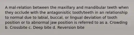 A mal-relation between the maxillary and mandibular teeth when they occlude with the antagonisitic tooth/teeth in an relationship to normal due to labial, buccal, or lingual deviation of tooth position or to abnormal jaw position is referred to as a. Crowding b. Crossbite c. Deep bite d. Reversion bite