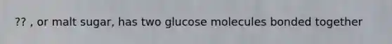 ?? , or malt sugar, has two glucose molecules bonded together