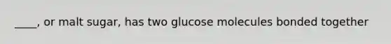 ____, or malt sugar, has two glucose molecules bonded together