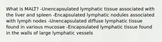 What is MALT? -Unencapsulated lymphatic tissue associated with the liver and spleen -Encapsulated lymphatic nodules associated with lymph nodes -Unencapsulated diffuse lymphatic tissue found in various mucosae -Encapsulated lymphatic tissue found in the walls of large lymphatic vessels