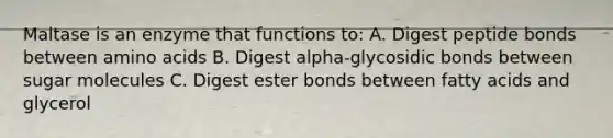 Maltase is an enzyme that functions to: A. Digest peptide bonds between amino acids B. Digest alpha-glycosidic bonds between sugar molecules C. Digest ester bonds between fatty acids and glycerol