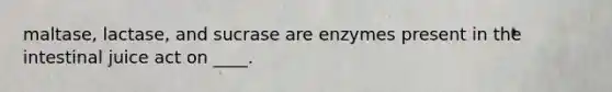 maltase, lactase, and sucrase are enzymes present in the intestinal juice act on ____.