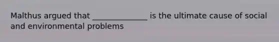 Malthus argued that ______________ is the ultimate cause of social and environmental problems