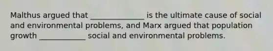 Malthus argued that ______________ is the ultimate cause of social and environmental problems, and Marx argued that population growth ____________ social and environmental problems.