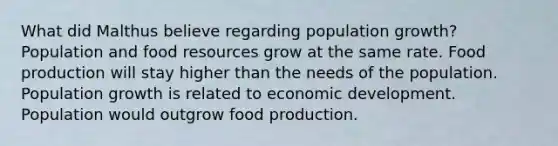 What did Malthus believe regarding population growth? Population and food resources grow at the same rate. Food production will stay higher than the needs of the population. Population growth is related to economic development. Population would outgrow food production.