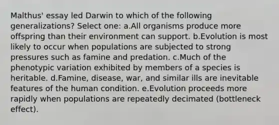 Malthus' essay led Darwin to which of the following generalizations? Select one: a.All organisms produce more offspring than their environment can support. b.Evolution is most likely to occur when populations are subjected to strong pressures such as famine and predation. c.Much of the phenotypic variation exhibited by members of a species is heritable. d.Famine, disease, war, and similar ills are inevitable features of the human condition. e.Evolution proceeds more rapidly when populations are repeatedly decimated (bottleneck effect).