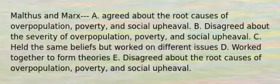 Malthus and Marx--- A. agreed about the root causes of overpopulation, poverty, and social upheaval. B. Disagreed about the severity of overpopulation, poverty, and social upheaval. C. Held the same beliefs but worked on different issues D. Worked together to form theories E. Disagreed about the root causes of overpopulation, poverty, and social upheaval.