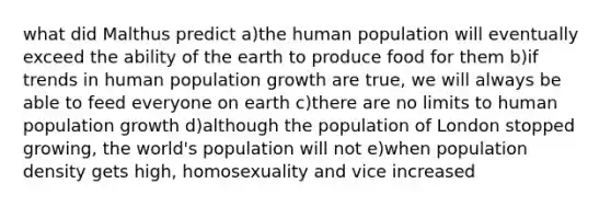 what did Malthus predict a)the human population will eventually exceed the ability of the earth to produce food for them b)if trends in human population growth are true, we will always be able to feed everyone on earth c)there are no limits to human population growth d)although the population of London stopped growing, the world's population will not e)when population density gets high, homosexuality and vice increased