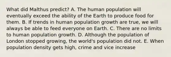 What did Malthus predict? A. The human population will eventually exceed the ability of the Earth to produce food for them. B. If trends in human population growth are true, we will always be able to feed everyone on Earth. C. There are no limits to human population growth. D. Although the population of London stopped growing, the world's population did not. E. When population density gets high, crime and vice increase