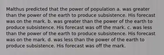 Malthus predicted that the power of population a. was greater than the power of the earth to produce subsistence. His forecast was on the mark. b. was greater than the power of the earth to produce subsistence. His forecast was off the mark. c. was less than the power of the earth to produce subsistence. His forecast was on the mark. d. was less than the power of the earth to produce subsistence. His forecast was off the mark.