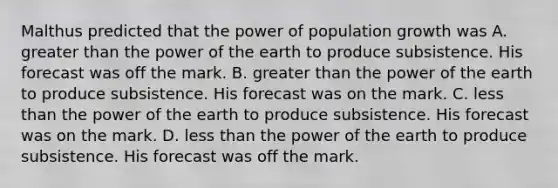 Malthus predicted that the power of population growth was A. greater than the power of the earth to produce subsistence. His forecast was off the mark. B. greater than the power of the earth to produce subsistence. His forecast was on the mark. C. less than the power of the earth to produce subsistence. His forecast was on the mark. D. less than the power of the earth to produce subsistence. His forecast was off the mark.