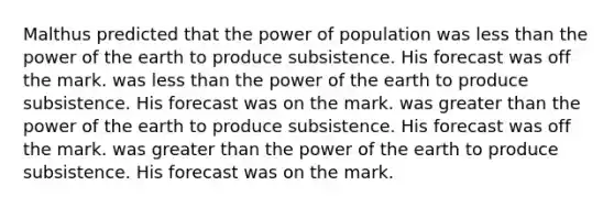 Malthus predicted that the power of population was less than the power of the earth to produce subsistence. His forecast was off the mark. was less than the power of the earth to produce subsistence. His forecast was on the mark. was greater than the power of the earth to produce subsistence. His forecast was off the mark. was greater than the power of the earth to produce subsistence. His forecast was on the mark.