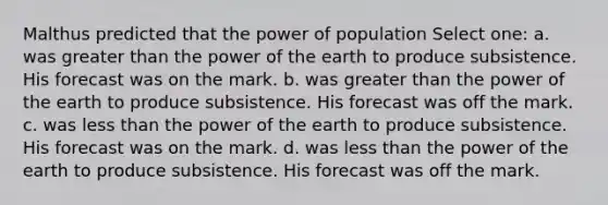 Malthus predicted that the power of population Select one: a. was <a href='https://www.questionai.com/knowledge/ktgHnBD4o3-greater-than' class='anchor-knowledge'>greater than</a> the power of the earth to produce subsistence. His forecast was on the mark. b. was greater than the power of the earth to produce subsistence. His forecast was off the mark. c. was <a href='https://www.questionai.com/knowledge/k7BtlYpAMX-less-than' class='anchor-knowledge'>less than</a> the power of the earth to produce subsistence. His forecast was on the mark. d. was less than the power of the earth to produce subsistence. His forecast was off the mark.