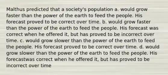 Malthus predicted that a society's population a. would grow faster than the power of the earth to feed the people. His forecast proved to be correct over time. b. would grow faster than the power of the earth to feed the people. His forecast was correct when he offered it, but has proved to be incorrect over time. c. would grow slower than the power of the earth to feed the people. His forecast proved to be correct over time. d. would grow slower than the power of the earth to feed the people. His forecastwas correct when he offered it, but has proved to be incorrect over time