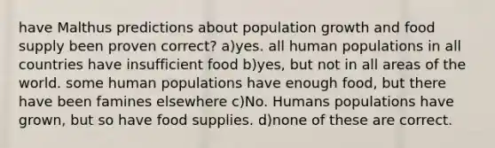 have Malthus predictions about population growth and food supply been proven correct? a)yes. all human populations in all countries have insufficient food b)yes, but not in all areas of the world. some human populations have enough food, but there have been famines elsewhere c)No. Humans populations have grown, but so have food supplies. d)none of these are correct.