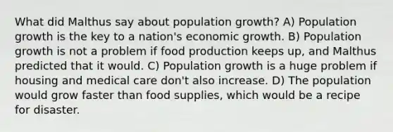 What did Malthus say about population growth? A) Population growth is the key to a nation's economic growth. B) Population growth is not a problem if food production keeps up, and Malthus predicted that it would. C) Population growth is a huge problem if housing and medical care don't also increase. D) The population would grow faster than food supplies, which would be a recipe for disaster.