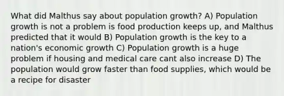 What did Malthus say about population growth? A) Population growth is not a problem is food production keeps up, and Malthus predicted that it would B) Population growth is the key to a nation's economic growth C) Population growth is a huge problem if housing and medical care cant also increase D) The population would grow faster than food supplies, which would be a recipe for disaster