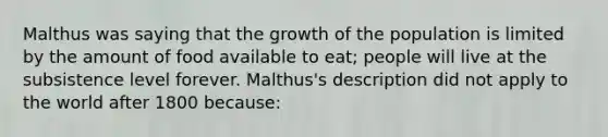 Malthus was saying that the growth of the population is limited by the amount of food available to eat; people will live at the subsistence level forever. Malthus's description did not apply to the world after 1800 because: