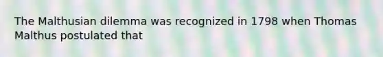 The Malthusian dilemma was recognized in 1798 when Thomas Malthus postulated that