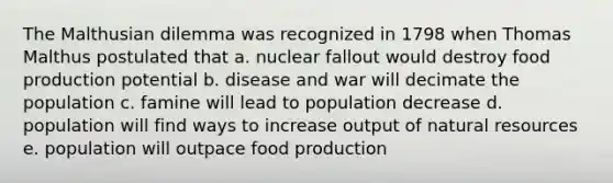 The Malthusian dilemma was recognized in 1798 when Thomas Malthus postulated that a. nuclear fallout would destroy food production potential b. disease and war will decimate the population c. famine will lead to population decrease d. population will find ways to increase output of natural resources e. population will outpace food production