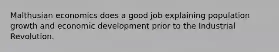 Malthusian economics does a good job explaining population growth and economic development prior to the Industrial Revolution.