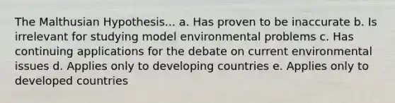 The Malthusian Hypothesis... a. Has proven to be inaccurate b. Is irrelevant for studying model environmental problems c. Has continuing applications for the debate on current environmental issues d. Applies only to developing countries e. Applies only to developed countries