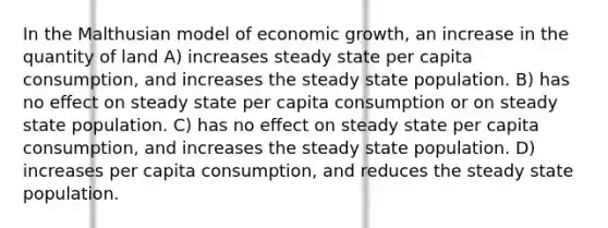 In the Malthusian model of economic growth, an increase in the quantity of land A) increases steady state per capita consumption, and increases the steady state population. B) has no eﬀect on steady state per capita consumption or on steady state population. C) has no eﬀect on steady state per capita consumption, and increases the steady state population. D) increases per capita consumption, and reduces the steady state population.