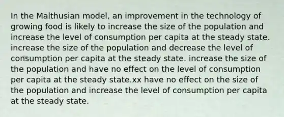 In the Malthusian model, an improvement in the technology of growing food is likely to increase the size of the population and increase the level of consumption per capita at the steady state. increase the size of the population and decrease the level of consumption per capita at the steady state. increase the size of the population and have no effect on the level of consumption per capita at the steady state.xx have no effect on the size of the population and increase the level of consumption per capita at the steady state.