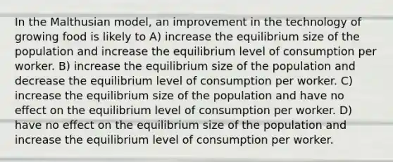 In the Malthusian model, an improvement in the technology of growing food is likely to A) increase the equilibrium size of the population and increase the equilibrium level of consumption per worker. B) increase the equilibrium size of the population and decrease the equilibrium level of consumption per worker. C) increase the equilibrium size of the population and have no eﬀect on the equilibrium level of consumption per worker. D) have no eﬀect on the equilibrium size of the population and increase the equilibrium level of consumption per worker.