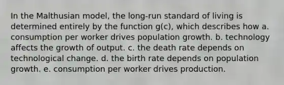 In the Malthusian model, the long-run standard of living is determined entirely by the function g(c), which describes how a. consumption per worker drives population growth. b. technology affects the growth of output. c. the death rate depends on technological change. d. the birth rate depends on population growth. e. consumption per worker drives production.