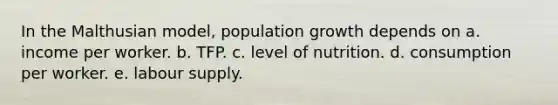 In the Malthusian model, population growth depends on a. income per worker. b. TFP. c. level of nutrition. d. consumption per worker. e. labour supply.